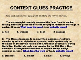Read each sentence or paragraph and find the correct answer.
1. The archeologist carefully removed the tome from its ancient
resting place and proceeded to read the pages related to marriage in
ancient Greece. What does the word tome probably mean?
a. Pen b. weapon c. book d. sausage
2. The Navajo language is an unwritten language of extreme
complexity with no alphabet or symbols, and is spoken only on
the lands of the Navajo Nation in the American Southwest. During
World War II a Navajo code was created for the U.S. Navy. This
code was virtually undecipherable to anyone except Navajo
speaking persons. What does the word virtually probably mean?
a. pleasant b. almost c. never d. always
 