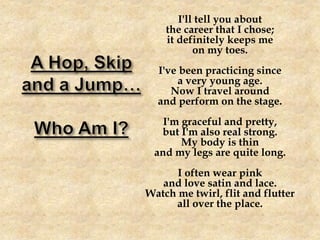 I'll tell you about
the career that I chose;
it definitely keeps me
on my toes.
I've been practicing since
a very young age.
Now I travel around
and perform on the stage.
I'm graceful and pretty,
but I'm also real strong.
My body is thin
and my legs are quite long.
I often wear pink
and love satin and lace.
Watch me twirl, flit and flutter
all over the place.
 