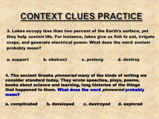 3. Lakes occupy less than two percent of the Earth’s surface, yet
they help sustain life. For instance, lakes give us fish to eat, irrigate
crops, and generate electrical power. What does the word sustain
probably mean?
a. support b. obstruct c. prolong d. destroy
4. The ancient Greeks pioneered many of the kinds of writing we
consider standard today. They wrote speeches, plays, poems,
books about science and learning, long histories of the things
that happened to them. What does the word pioneered probably
mean?
a. complicated b. developed c. destroyed d. explored
 