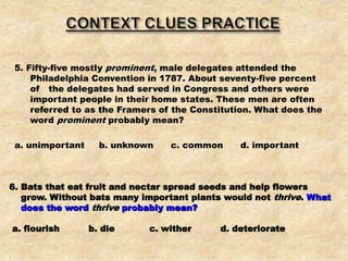 5. Fifty-five mostly prominent, male delegates attended the
Philadelphia Convention in 1787. About seventy-five percent
of the delegates had served in Congress and others were
important people in their home states. These men are often
referred to as the Framers of the Constitution. What does the
word prominent probably mean?
a. unimportant b. unknown c. common d. important
6. Bats that eat fruit and nectar spread seeds and help flowers
grow. Without bats many important plants would not thrive. What
does the word thrive probably mean?
a. flourish b. die c. wither d. deteriorate
 