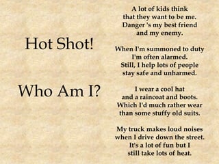 Hot Shot!
Who Am I?
A lot of kids think
that they want to be me.
Danger 's my best friend
and my enemy.
When I'm summoned to duty
I'm often alarmed.
Still, I help lots of people
stay safe and unharmed.
I wear a cool hat
and a raincoat and boots.
Which I'd much rather wear
than some stuffy old suits.
My truck makes loud noises
when I drive down the street.
It's a lot of fun but I
still take lots of heat.
 