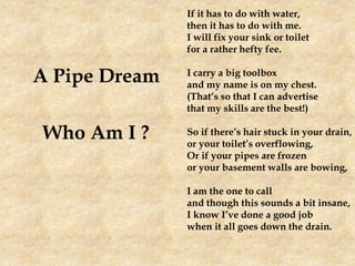 A Pipe Dream
Who Am I ?
If it has to do with water,
then it has to do with me.
I will fix your sink or toilet
for a rather hefty fee.
I carry a big toolbox
and my name is on my chest.
(That’s so that I can advertise
that my skills are the best!)
So if there’s hair stuck in your drain,
or your toilet’s overflowing,
Or if your pipes are frozen
or your basement walls are bowing,
I am the one to call
and though this sounds a bit insane,
I know I’ve done a good job
when it all goes down the drain.
 