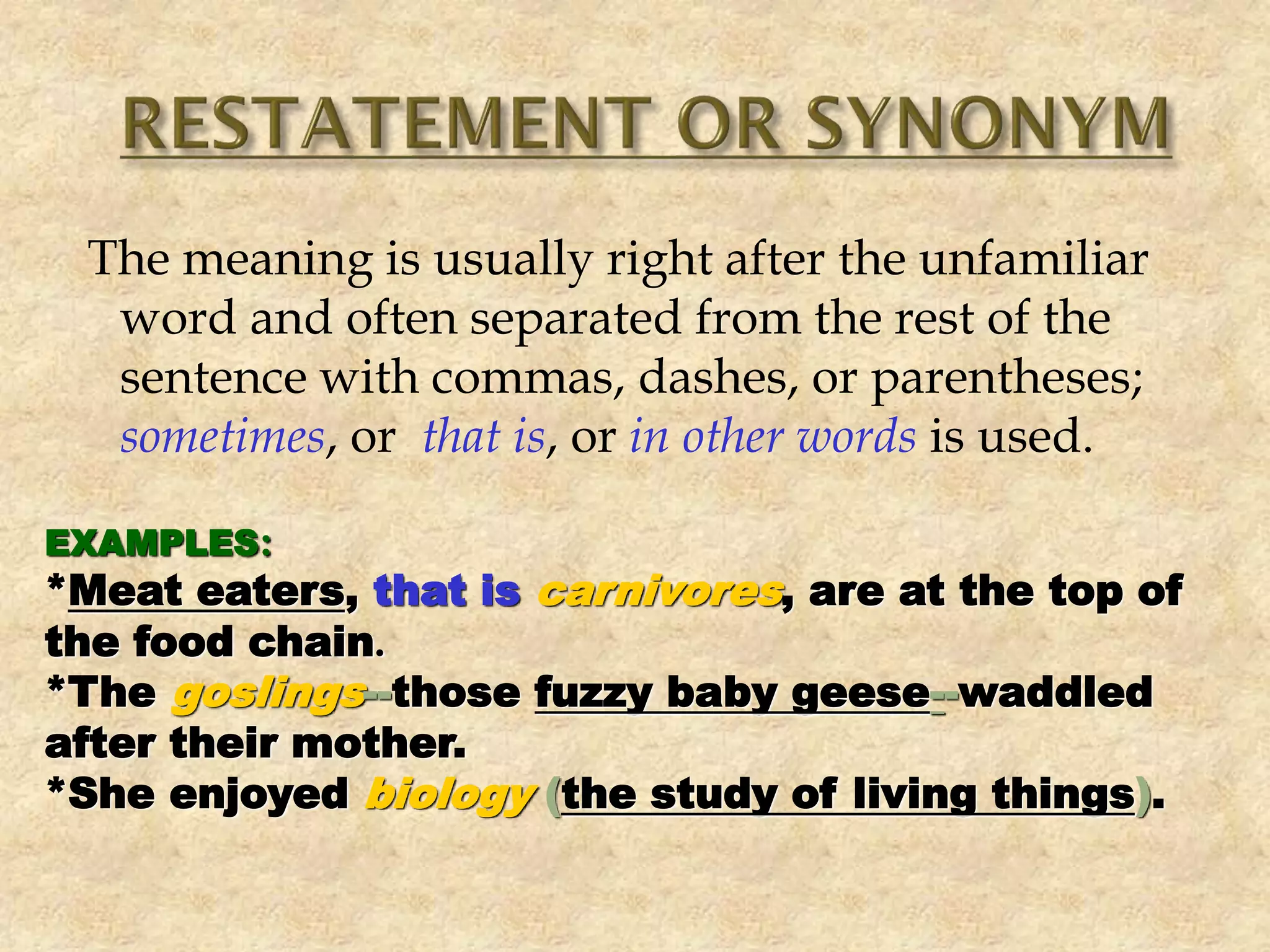 The meaning is usually right after the unfamiliar
word and often separated from the rest of the
sentence with commas, dashes, or parentheses;
sometimes, or that is, or in other words is used.
EXAMPLES:
*Meat eaters, that is carnivores, are at the top of
the food chain.
*The goslings--those fuzzy baby geese--waddled
after their mother.
*She enjoyed biology (the study of living things).
 