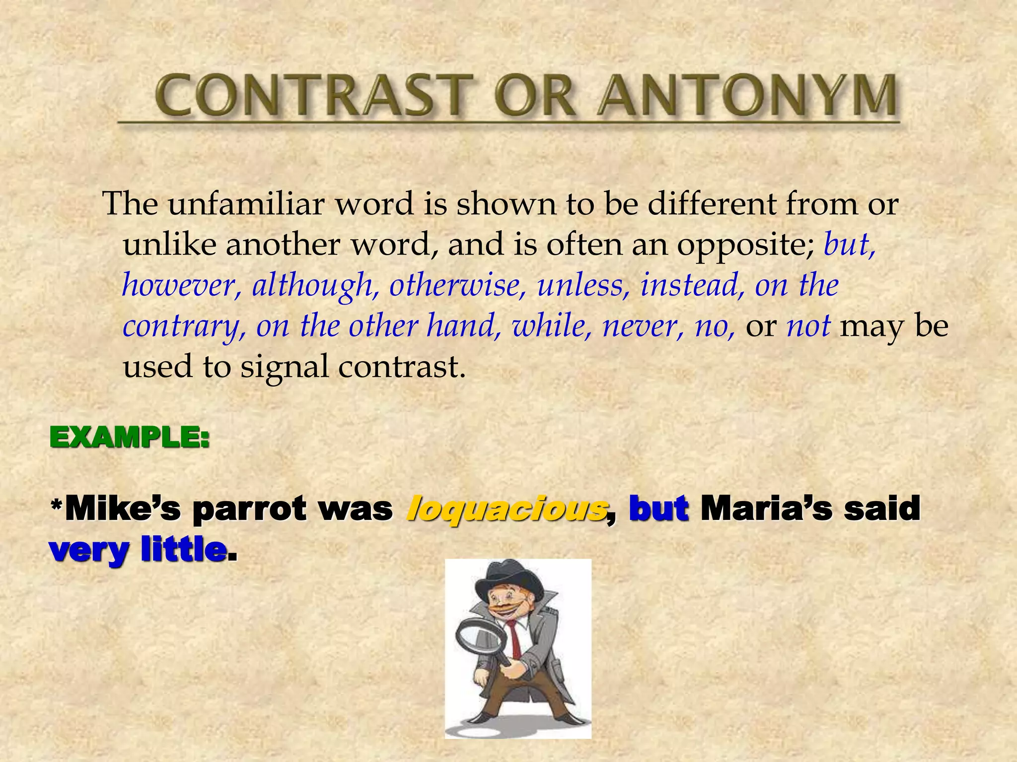 The unfamiliar word is shown to be different from or
unlike another word, and is often an opposite; but,
however, although, otherwise, unless, instead, on the
contrary, on the other hand, while, never, no, or not may be
used to signal contrast.
EXAMPLE:
*Mike’s parrot was loquacious, but Maria’s said
very little.
 