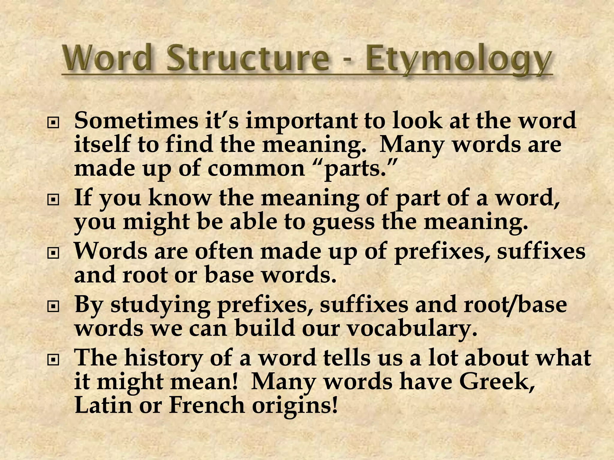  Sometimes it’s important to look at the word
itself to find the meaning. Many words are
made up of common “parts.”
 If you know the meaning of part of a word,
you might be able to guess the meaning.
 Words are often made up of prefixes, suffixes
and root or base words.
 By studying prefixes, suffixes and root/base
words we can build our vocabulary.
 The history of a word tells us a lot about what
it might mean! Many words have Greek,
Latin or French origins!
 