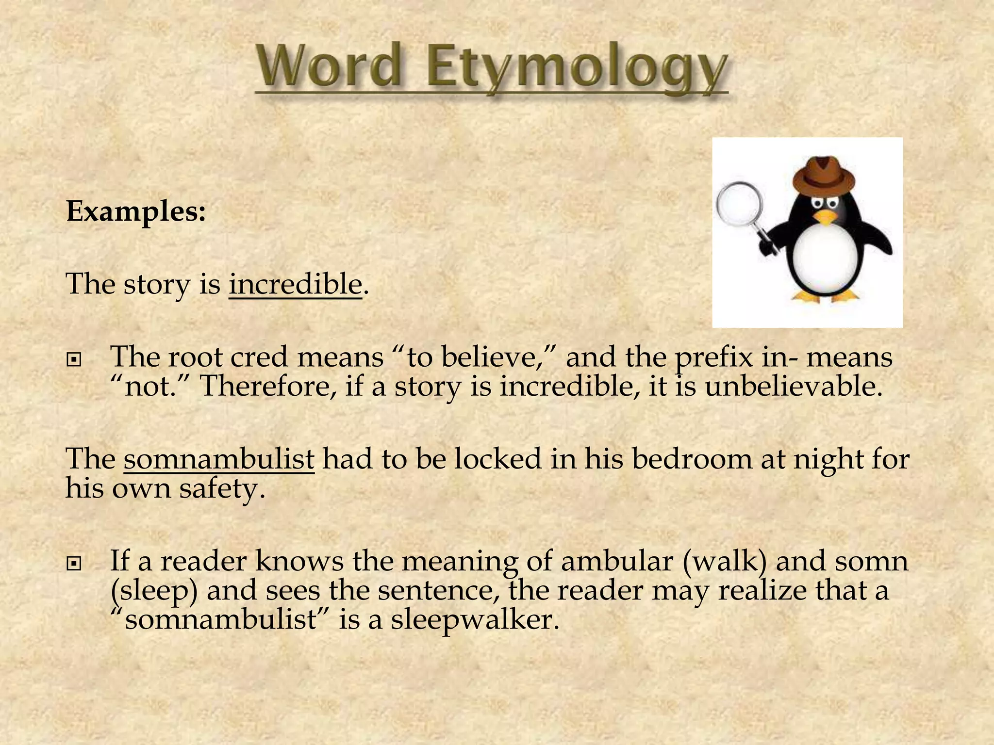 Examples:
The story is incredible.
 The root cred means “to believe,” and the prefix in- means
“not.” Therefore, if a story is incredible, it is unbelievable.
The somnambulist had to be locked in his bedroom at night for
his own safety.
 If a reader knows the meaning of ambular (walk) and somn
(sleep) and sees the sentence, the reader may realize that a
“somnambulist” is a sleepwalker.
 