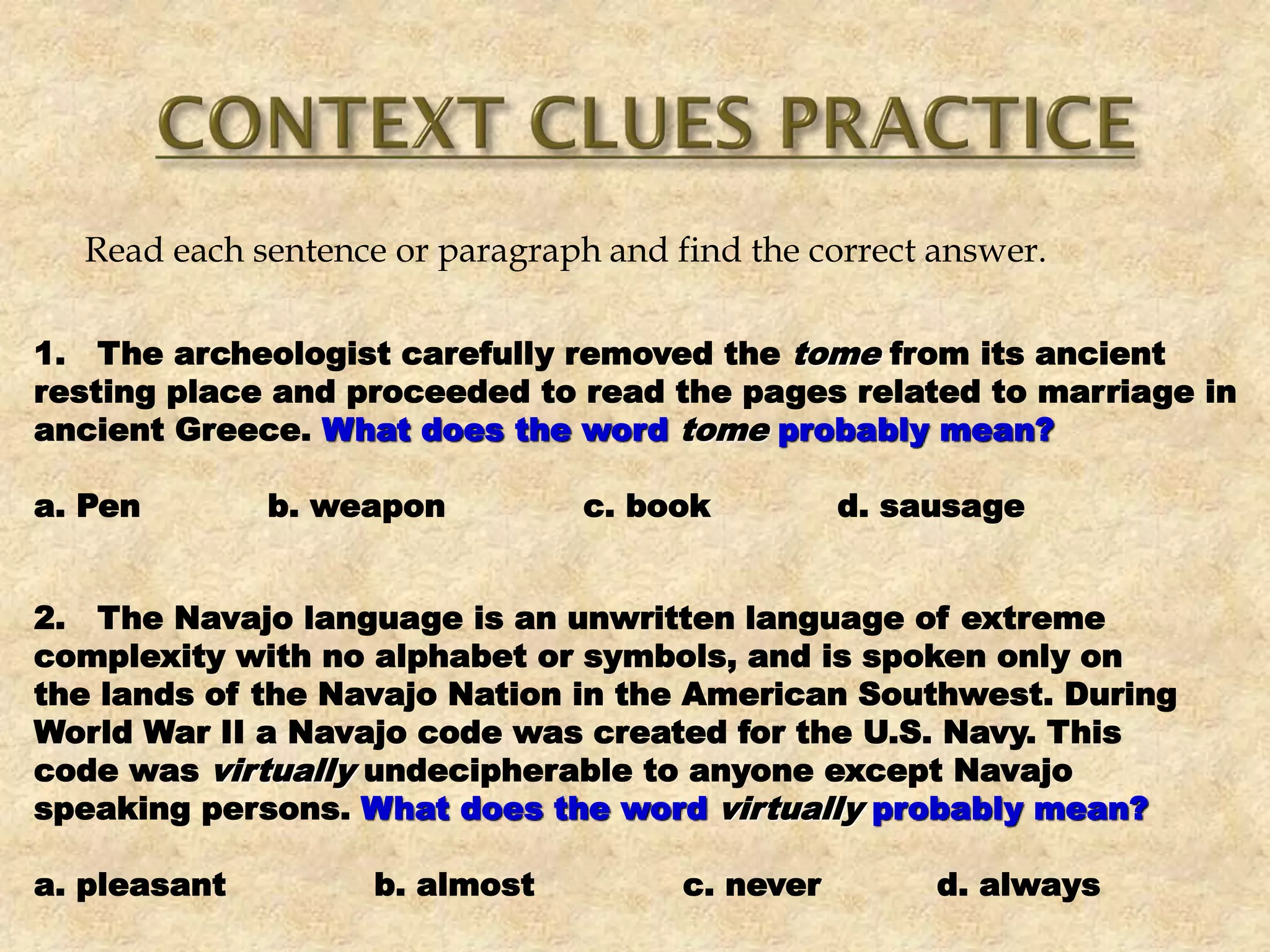 Read each sentence or paragraph and find the correct answer.
1. The archeologist carefully removed the tome from its ancient
resting place and proceeded to read the pages related to marriage in
ancient Greece. What does the word tome probably mean?
a. Pen b. weapon c. book d. sausage
2. The Navajo language is an unwritten language of extreme
complexity with no alphabet or symbols, and is spoken only on
the lands of the Navajo Nation in the American Southwest. During
World War II a Navajo code was created for the U.S. Navy. This
code was virtually undecipherable to anyone except Navajo
speaking persons. What does the word virtually probably mean?
a. pleasant b. almost c. never d. always
 