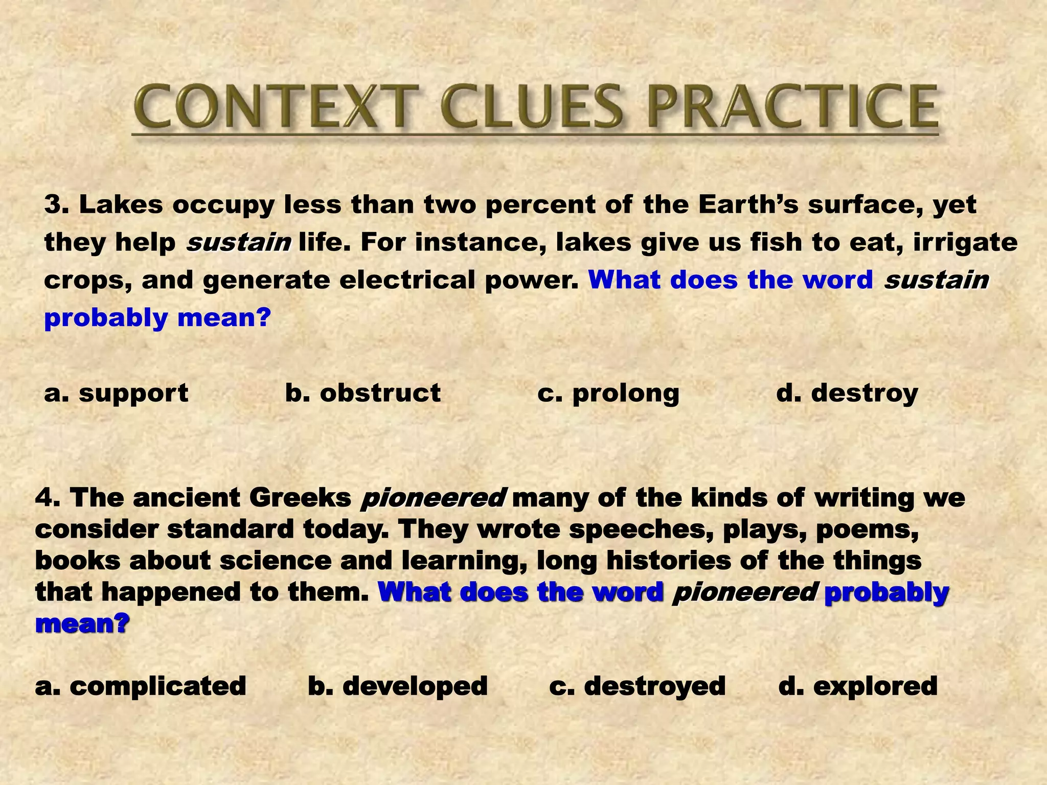 3. Lakes occupy less than two percent of the Earth’s surface, yet
they help sustain life. For instance, lakes give us fish to eat, irrigate
crops, and generate electrical power. What does the word sustain
probably mean?
a. support b. obstruct c. prolong d. destroy
4. The ancient Greeks pioneered many of the kinds of writing we
consider standard today. They wrote speeches, plays, poems,
books about science and learning, long histories of the things
that happened to them. What does the word pioneered probably
mean?
a. complicated b. developed c. destroyed d. explored
 