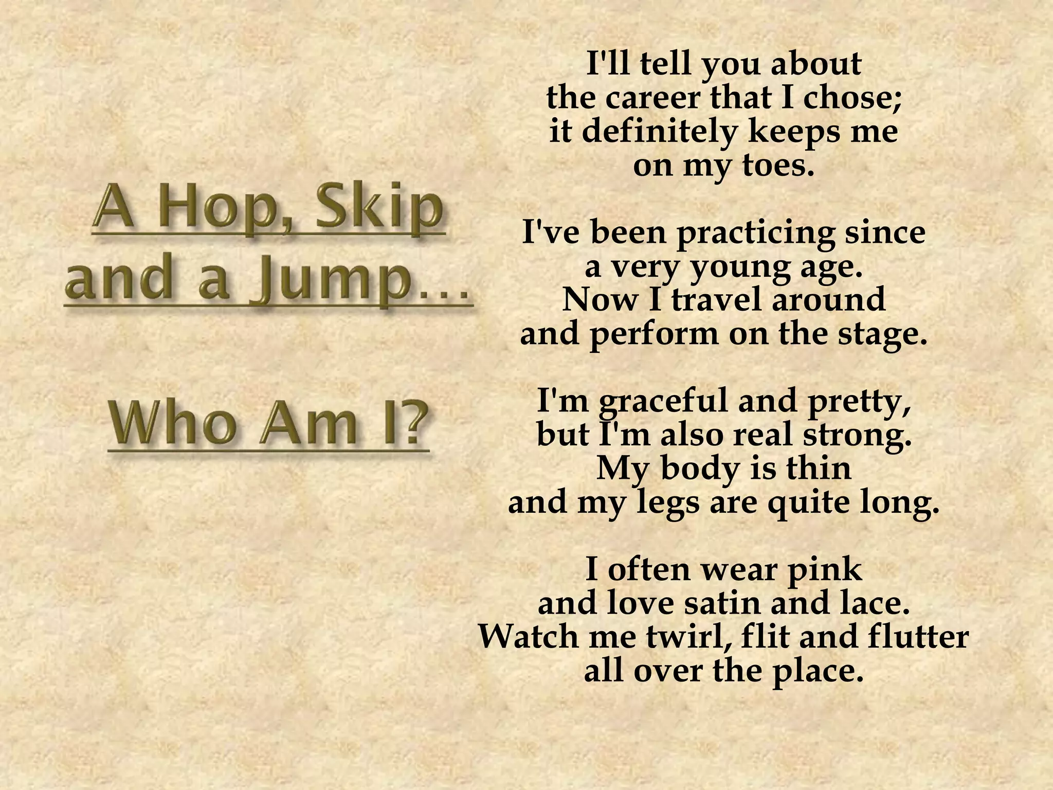 I'll tell you about
the career that I chose;
it definitely keeps me
on my toes.
I've been practicing since
a very young age.
Now I travel around
and perform on the stage.
I'm graceful and pretty,
but I'm also real strong.
My body is thin
and my legs are quite long.
I often wear pink
and love satin and lace.
Watch me twirl, flit and flutter
all over the place.
 
