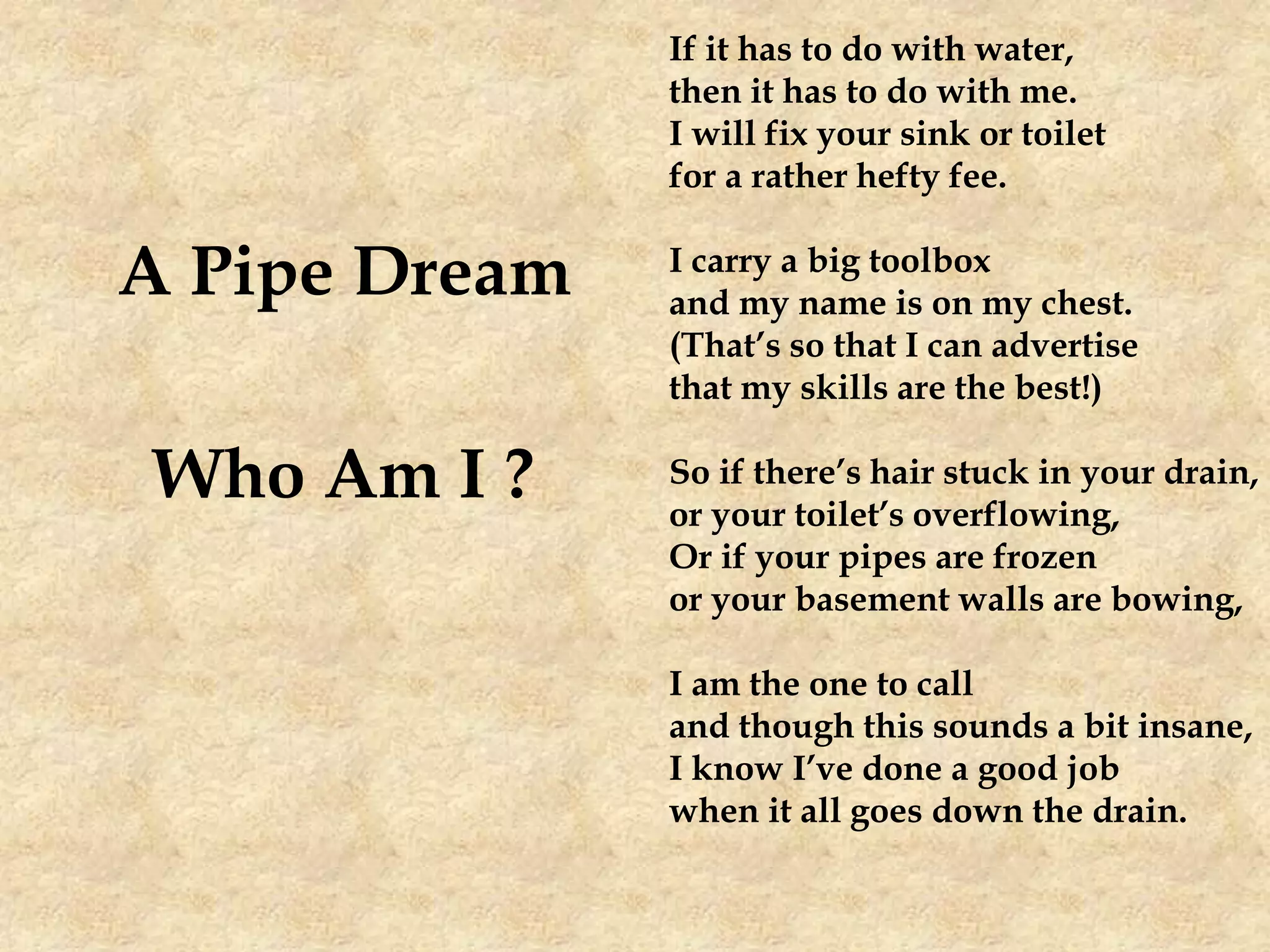 A Pipe Dream
Who Am I ?
If it has to do with water,
then it has to do with me.
I will fix your sink or toilet
for a rather hefty fee.
I carry a big toolbox
and my name is on my chest.
(That’s so that I can advertise
that my skills are the best!)
So if there’s hair stuck in your drain,
or your toilet’s overflowing,
Or if your pipes are frozen
or your basement walls are bowing,
I am the one to call
and though this sounds a bit insane,
I know I’ve done a good job
when it all goes down the drain.
 