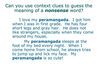 Can you use context clues to guess the
meaning of a nonsense word?
I love my peramangada. I got him
when I was in first grade. He has four
short legs and gray hair. He does not
like strangers, especially when they come
around my house.
My peramangada sleeps at the
foot of my bed every night. When I
come home from school, he always tries
to jump up and lick my face. My
peramangada is so cute!
 