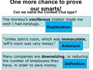 One more chance to prove
our smarts!
Can we name the Context Clue type?
The monkey’s vociferous chatter made me
wish I had earplugs.
Explanation
“Unlike John’s room, which was immaculate,
Jeff’s room was very messy.”
Antonym
Many companies are downsizing, or reducing
the number of employees they
have, in order to save money. Definition
 