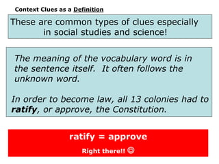 Context Clues as a Definition
The meaning of the vocabulary word is in
the sentence itself. It often follows the
unknown word.
In order to become law, all 13 colonies had to
ratify, or approve, the Constitution.
ratify = approve
Right there!! 
These are common types of clues especially
in social studies and science!
 