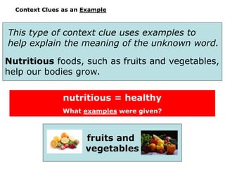 Context Clues as an Example
This type of context clue uses examples to
help explain the meaning of the unknown word.
Nutritious foods, such as fruits and vegetables,
help our bodies grow.
nutritious = healthy
What examples were given?
fruits and
vegetables
 