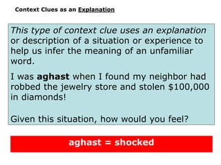 Context Clues as an Explanation
This type of context clue uses an explanation
or description of a situation or experience to
help us infer the meaning of an unfamiliar
word.
I was aghast when I found my neighbor had
robbed the jewelry store and stolen $100,000
in diamonds!
Given this situation, how would you feel?
aghast = shocked
 