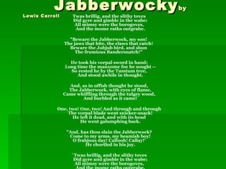 Jabberwocky
Lewis Carroll
                                                            by
                    Twas brillig, and the slithy toves
                    Did gyre and gimble in the wabe:
                     All mimsy were the borogoves,
                     And the mome raths outgrabe.

                  "Beware the Jabberwock, my son!
                The jaws that bite, the claws that catch!
                  Beware the Jubjub bird, and shun
                     The frumious Bandersnatch!"

                  He took his vorpal sword in hand:
                Long time the manxome foe he sought --
                  So rested he by the Tumtum tree,
                     And stood awhile in thought.

                  And, as in uffish thought he stood,
                  The Jabberwock, with eyes of flame,
                Came whiffling through the tulgey wood,
                        And burbled as it came!

            One, two! One, two! And through and through
                The vorpal blade went snicker-snack!
                  He left it dead, and with its head
                      He went galumphing back.

                 "And, has thou slain the Jabberwock?
                  Come to my arms, my beamish boy!
                   O frabjous day! Callooh! Callay!'
                         He chortled in his joy.

                   `Twas brillig, and the slithy toves
                    Did gyre and gimble in the wabe;
                    All mimsy were the borogoves,
 