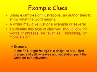 Example Clues:
• Using examples or illustrations, an author tries to
show what the word means.
• A writer may give just one example or several.
• To identify this type of clue you should look for
words or phrases like “such as,” “including,” or
“consists of”.
Example:
In the Fall, bright foliage is a delight to see. Red,
orange, and yellow leaves and vegetation paint the
world for our enjoyment.
 