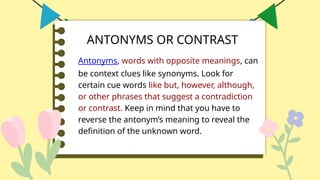 ANTONYMS OR CONTRAST
Antonyms, words with opposite meanings, can
be context clues like synonyms. Look for
certain cue words like but, however, although,
or other phrases that suggest a contradiction
or contrast. Keep in mind that you have to
reverse the antonym’s meaning to reveal the
definition of the unknown word.
 
