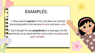 EXAMPLES:
1. Mika seemed genial at first, but when we started
discussing politics she became hostile and even rude.
2. Even though he was prejudiced as a teenager, his life
experiences as an adult led him to be more accepting and
open-minded.
 