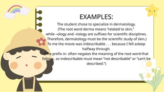 EXAMPLES:
The student chose to specialize in dermatology.
(The root word derma means “related to skin,”
while –ology and –tology are suffixes for scientific disciplines.
Therefore, dermatology must be the scientific study of skin.)
To me the movie was indescribable . . . because I fell asleep
halfway through.
(The prefix in- often negates the meaning of the root word that
follows, so indescribable must mean “not describable” or “can’t be
described.”)
 