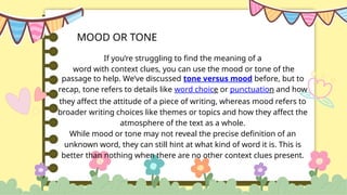 If you’re struggling to find the meaning of a
word with context clues, you can use the mood or tone of the
passage to help. We’ve discussed tone versus mood before, but to
recap, tone refers to details like word choice or punctuation and how
they affect the attitude of a piece of writing, whereas mood refers to
broader writing choices like themes or topics and how they affect the
atmosphere of the text as a whole.
While mood or tone may not reveal the precise definition of an
unknown word, they can still hint at what kind of word it is. This is
better than nothing when there are no other context clues present.
MOOD OR TONE
 
