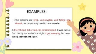1.The soldiers are tired, unmotivated, and falling into
despair; we desperately need to raise morale.
2. Everything I did or said, he complimented. It was cute at
first, but by the end of the night it got annoying. I’m never
dating a sycophant again.
EXAMPLES:
 