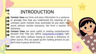 Context clues are hints and extra information in a sentence
or passage that help you understand the meaning of an
unknown word. Context clues essentially let you learn new
words without outside assistance, like from a teacher or
dictionary.
Context clues are quite useful in reading comprehension
because they help you define tricky words in English right
then and there, without having to consult a dictionary or
other source. This can speed up the reading process so you
don’t have to pause all the time.
INTRODUCTION
 