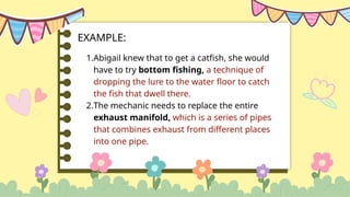 1.Abigail knew that to get a catfish, she would
have to try bottom fishing, a technique of
dropping the lure to the water floor to catch
the fish that dwell there.
2.The mechanic needs to replace the entire
exhaust manifold, which is a series of pipes
that combines exhaust from different places
into one pipe.
EXAMPLE:
 