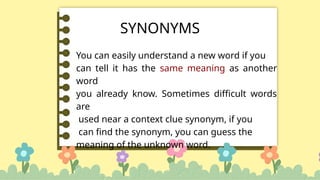 SYNONYMS
You can easily understand a new word if you
can tell it has the same meaning as another
word
you already know. Sometimes difficult words
are
used near a context clue synonym, if you
can find the synonym, you can guess the
meaning of the unknown word.
 