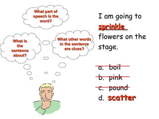 I am going to
sprinklesprinkle
flowers on the
stage.
a. boil
b. pink
c. pound
d. scatter
What isWhat is
thethe
sentencesentence
about?about?
What part ofWhat part of
speech is thespeech is the
word?word?
What other wordsWhat other words
in the sentencein the sentence
are clues?are clues?
scatterscatter
 