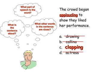 The crowd began
applaudingapplauding to
show they liked
her performance.
a. drawing
b. calling
c. clapping
d. actress
What isWhat is
thethe
sentencesentence
about?about?
What part ofWhat part of
speech is thespeech is the
word?word?
What other wordsWhat other words
in the sentencein the sentence
are clues?are clues?
clappingclapping
 