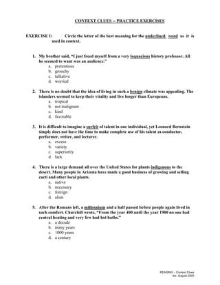 READING – Context Clues
rev. August 2005
CONTEXT CLUES -- PRACTICE EXERCISES
EXERCISE I: Circle the letter of the best meaning for the underlined word as it is
used in context.
1. My brother said, “I just freed myself from a very loquacious history professor. All
he seemed to want was an audience.”
a. pretentious
b. grouchy
c. talkative
d. worried
2. There is no doubt that the idea of living in such a benign climate was appealing. The
islanders seemed to keep their vitality and live longer than Europeans.
a. tropical
b. not malignant
c. kind
d. favorable
3. It is difficult to imagine a surfeit of talent in one individual, yet Leonard Bernstein
simply does not have the time to make complete use of his talent as conductor,
performer, writer, and lecturer.
a. excess
b. variety
c. superiority
d. lack
4. There is a large demand all over the United States for plants indigenous to the
desert. Many people in Arizona have made a good business of growing and selling
cacti and other local plants.
a. native
b. necessary
c. foreign
d. alien
5. After the Romans left, a millennium and a half passed before people again lived in
such comfort. Churchill wrote, “From the year 400 until the year 1900 no one had
central heating and very few had hot baths.”
a. a decade
b. many years
c. 1000 years
d. a century
 