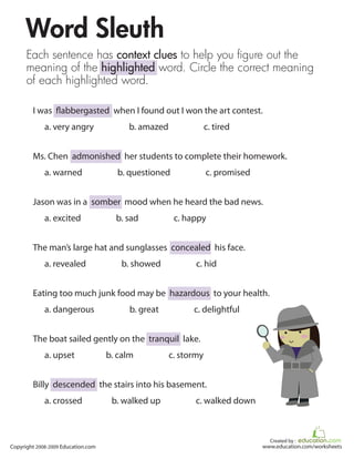 Word Sleuth
      Each sentence has context clues to help you figure out the
      meaning of the highlighted word. Circle the correct meaning
      of each highlighted word.

        I was flabbergasted when I found out I won the art contest.
             a. very angry               b. amazed               c. tired


        Ms. Chen admonished her students to complete their homework.
             a. warned                b. questioned              c. promised


        Jason was in a somber mood when he heard the bad news.
             a. excited               b. sad          c. happy


        The man’s large hat and sunglasses concealed his face.
             a. revealed               b. showed            c. hid


        Eating too much junk food may be hazardous to your health.
             a. dangerous                 b. great         c. delightful


        The boat sailed gently on the tranquil lake.
             a. upset               b. calm          c. stormy


        Billy descended the stairs into his basement.
             a. crossed              b. walked up           c. walked down



                                                                                 Created by :
Copyright 2008-2009 Education.com                                              www.education.com/worksheets
 