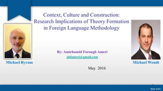 Context, Culture and Construction:
Research Implications of Theory Formation
in Foreign Language Methodology
By: Amirhamid Forough Ameri
ahfameri@gmail.com
Michael Byram Michael Wendt
May 2016
1
 
