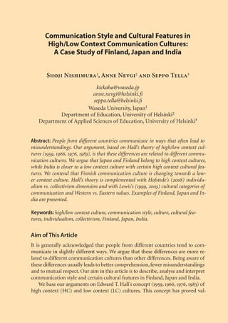 Communication Style and Cultural Features in
        High/Low Context Communication Cultures:
         A Case Study of Finland, Japan and India


        Shoji Nishimura1, Anne Nevgi2 and Seppo Tella3
                          kickaha@waseda.jp
                         anne.nevgi@helsinki.ﬁ
                         seppo.tella@helsinki.ﬁ
                       Waseda University, Japan1
           Department of Education, University of Helsinki2
   Department of Applied Sciences of Education, University of Helsinki3


Abstract: People from different countries communicate in ways that often lead to
misunderstandings. Our argument, based on Hall’s theory of high/low context cul-
tures (1959, 1966, 1976, 1983), is that these differences are related to different commu-
nication cultures. We argue that Japan and Finland belong to high context cultures,
while India is closer to a low context culture with certain high context cultural fea-
tures. We contend that Finnish communication culture is changing towards a low-
er context culture. Hall’s theory is complemented with Hofstede’s (2008) individu-
alism vs. collectivism dimension and with Lewis’s (1999, 2005) cultural categories of
communication and Western vs. Eastern values. Examples of Finland, Japan and In-
dia are presented.

Keywords: high/low context culture, communication style, culture, cultural fea-
tures, individualism, collectivism, Finland, Japan, India.

Aim of This Article
It is generally acknowledged that people from different countries tend to com-
municate in slightly different ways. We argue that these differences are more re-
lated to different communication cultures than other differences. Being aware of
these differences usually leads to better comprehension, fewer misunderstandings
and to mutual respect. Our aim in this article is to describe, analyse and interpret
communication style and certain cultural features in Finland, Japan and India.
    We base our arguments on Edward T. Hall’s concept (1959, 1966, 1976, 1983) of
high context (HC) and low context (LC) cultures. This concept has proved val-
 