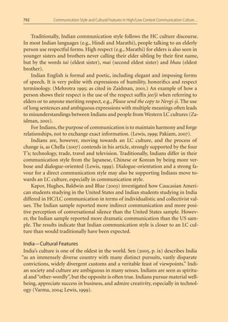 792            Communication Style and Cultural Features in High/Low Context Communication Culture…


     Traditionally, Indian communication style follows the HC culture discourse.
In most Indian languages (e.g., Hindi and Marathi), people talking to an elderly
person use respectful forms. High respect (e.g., Marathi) for elders is also seen in
younger sisters and brothers never calling their elder sibling by their ﬁrst name,
but by the words tai (eldest sister), mai (second eldest sister) and bhau (eldest
brother).
     Indian English is formal and poetic, including elegant and imposing forms
of speech. It is very polite with expressions of humility, honoriﬁcs and respect
terminology. (Mehrotra 1995; as cited in Zaidman, 2001.) An example of how a
person shows their respect is the use of the respect sufﬁx jee/ji when referring to
elders or to anyone meriting respect, e.g., Please send the copy to Nevgi-ji. The use
of long sentences and ambiguous expressions with multiple meanings often leads
to misunderstandings between Indians and people from Western LC cultures (Za-
idman, 2001).
     For Indians, the purpose of communication is to maintain harmony and forge
relationships, not to exchange exact information. (Lewis, 1999; Pakiam, 2007).
     Indians are, however, moving towards an LC culture, and the process of
change is, as Chella (2007) contends in his article, strongly supported by the four
T’s; technology, trade, travel and television. Traditionally, Indians differ in their
communication style from the Japanese, Chinese or Korean by being more ver-
bose and dialogue-oriented (Lewis, 1999). Dialogue-orientation and a strong fa-
vour for a direct communication style may also be supporting Indians move to-
wards an LC culture, especially in communication style.
     Kapor, Hughes, Baldwin and Blue (2003) investigated how Caucasian Ameri-
can students studying in the United States and Indian students studying in India
differed in HC/LC communication in terms of individualistic and collectivist val-
ues. The Indian sample reported more indirect communication and more posi-
tive perception of conversational silence than the United States sample. Howev-
er, the Indian sample reported more dramatic communication than the US sam-
ple. The results indicate that Indian communication style is closer to an LC cul-
ture than would traditionally have been expected.

 India — Cultural Features
 India’s culture is one of the oldest in the world. Sen (2005, p. ix) describes India
“as an immensely diverse country with many distinct pursuits, vastly disparate
 convictions, widely divergent customs and a veritable feast of viewpoints.” Indi-
 an society and culture are ambiguous in many senses. Indians are seen as spiritu-
 al and “other-wordly”, but the opposite is often true. Indians pursue material well-
 being, appreciate success in business, and admire creativity, especially in technol-
 ogy (Varma, 2004; Lewis, 1999).
 