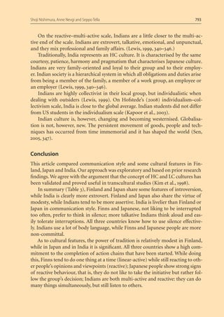 Shoji Nishimura, Anne Nevgi and Seppo Tella                                        793


     On the reactive–multi-active scale, Indians are a little closer to the multi-ac-
tive end of the scale. Indians are extrovert, talkative, emotional, and unpunctual,
and they mix professional and family affairs. (Lewis, 1999, 340–346.)
     Traditionally, India represents an HC culture. It is characterised by the same
courtesy, patience, harmony and pragmatism that characterises Japanese culture.
Indians are very family-oriented and loyal to their group and to their employ-
er. Indian society is a hierarchical system in which all obligations and duties arise
from being a member of the family, a member of a work group, an employee or
an employer (Lewis, 1999, 340–346).
     Indians are highly collectivist in their local group, but individualistic when
dealing with outsiders (Lewis, 1999). On Hofstede’s (2008) individualism–col-
lectivism scale, India is close to the global average. Indian students did not differ
from US students in the individualism scale (Kapoor et al., 2003).
     Indian culture is, however, changing and becoming westernised. Globalisa-
tion is not, however, new. The persistent movement of goods, people and tech-
niques has occurred from time immemorial and it has shaped the world (Sen,
2005, 347).


Conclusion
This article compared communication style and some cultural features in Fin-
land, Japan and India. Our approach was exploratory and based on prior research
ﬁndings. We agree with the argument that the concept of HC and LC cultures has
been validated and proved useful in transcultural studies (Kim et al., 1998).
     In summary (Table 3), Finland and Japan share some features of introversion,
while India is clearly more extrovert. Finland and Japan also share the virtue of
modesty, while Indians tend to be more assertive. India is livelier than Finland or
Japan in communication style. Finns and Japanese, not liking to be interrupted
too often, prefer to think in silence; more talkative Indians think aloud and eas-
ily tolerate interruptions. All three countries know how to use silence effective-
ly. Indians use a lot of body language, while Finns and Japanese people are more
non-committal.
     As to cultural features, the power of tradition is relatively modest in Finland,
while in Japan and in India it is signiﬁcant. All three countries show a high com-
mitment to the completion of action chains that have been started. While doing
this, Finns tend to do one thing at a time (linear-active) while still reacting to oth-
er people’s opinions and viewpoints (reactive); Japanese people show strong signs
of reactive behaviour, that is, they do not like to take the initiative but rather fol-
low the group’s decision; Indians are both multi-active and reactive: they can do
many things simultaneously, but still listen to others.
 