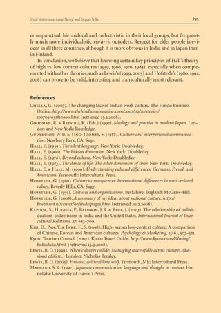 Shoji Nishimura, Anne Nevgi and Seppo Tella                                         795


er unpunctual, hierarchical and collectivistic in their local groups, but frequent-
ly much more individualistic vis-à-vis outsiders. Respect for elder people is evi-
dent in all three countries, although it is more obvious in India and in Japan than
in Finland.
    In conclusion, we believe that knowing certain key principles of Hall’s theory
of high vs. low context cultures (1959, 1966, 1976, 1983), especially when comple-
mented with other theories, such as Lewis’s (1999, 2005) and Hofstede’s (1980, 1991,
2008) can prove to be valid, interesting and transculturally most relevant.


References
Chella, G. (2007). The changing face of Indian work culture. The Hindu Business
   Online. http://www.thehindubusinessline.com/2007/09/10/stories/
   2007091051810900.htm. (retrieved 15.2.2008).
Goodman, R. & Refsing, K. (Eds.) (1992). Ideology and practice in modern Japan. Lon-
   don and New York: Routledge.
Gudykunst, W. B. & Ting-Toomey, S. (1988). Culture and interpersonal communica-
   tion. Newbury Park, CA: Sage.
Hall, E. (1959). The silent language. New York: Doubleday.
Hall, E. (1966). The hidden dimension. New York: Doubleday.
Hall, E. (1976). Beyond culture. New York: Doubleday.
Hall, E. (1983). The dance of life: The other dimension of time. New York: Doubleday.
Hall, E. & Hall, M. (1990). Understanding cultural differences: Germans, French and
   Americans. Yarmouth: Intercultural Press.
Hofstede, G. (1980). Culture’s consequences: International differences in work-related
   values. Beverly Hills, CA: Sage.
Hofstede, G. (1991). Cultures and organizations. Berkshire, England: McGraw-Hill.
Hofstede, G. (2008). A summary of my ideas about national culture. http://
   feweb.uvt.nl/center/hofstede/page3.htm. (retrieved 20.2.2008).
Kapoor, S., Hughes, P., Baldwin, J. R. & Blue, J. (2003). The relationship of indivi-
   dualism-collectivism in India and the United States. International Journal of Inter-
   cultural Relations, 27, 683–700.
Kim, D., Pan, Y. & Park, H. S. (1998). High- versus low-context culture: A comparison
   of Chinese, Korean and American cultures. Psychology & Marketing, 15(6), 507–521.
Kyoto Tourism Council (2007). Kyoto Travel Guide. http://www.kyoto.travel/dining/
   bubuduke.html. (retrieved 15.9.2008).
Lewis, R. D. (1999). When cultures collide: Managing successfully across cultures. (Re-
   vised edition.) London: Nicholas Brealey.
Lewis, R. D. (2005). Finland, cultural lone wolf. Yarmouth, ME: Intercultural Press.
Maynard, S. K. (1997). Japanese communication language and thought in context. Ho-
   nolulu: University of Hawai’i Press.
 
