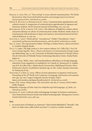 796            Communication Style and Cultural Features in High/Low Context Communication Culture…


Pakiam, A. (2007, Dec. 17). “Face-saving” in cross-cultural communication. The Hindu
   BusinessLine. http://www.thehindubusinessline.com/manager/2007/12/17/stories/
   2007121750321100.htm. (retrieved 25.2.2008).
Pryor, B., Butler, J. & Boehringer, K. (2005). Communication apprehension and
   cultural context: A comparison of communication apprehension in Japanese and
   American students. North American Journal of Psychology, 7(2), 247–252.
Richardson, R. M. & Smith, S. W. (2007). The inﬂuence of high/low-context culture
   and power distance on choice of communication media: Students’ media choice to
   communicate with professors in Japan and America. International Journal of Inter-
   cultural Relations. 31, 479–501.
Salo-Lee, L. (2007). Tämän päivän ”suomalaisuus”. [Today’s ‘Finnishness’]. http://
   www.kantti.net/luennot/2007/humanismi/03_salo-lee.shtml. (retrieved 14.2.2008).
Sen, A. (2005). The argumentative Indian: Writings on Indian history, culture and identi-
   ty. London: Penguin Books.
Tella, S. (1996). The high context vs. low context cultures. In S. Tella (Ed.), Two Cul-
   tures Coming Together. Part 3. Theory and Practice in Communicative Foreign Langu-
   age Methodology (pp. 22–28). University of Helsinki Department of Teacher Educa-
   tion & University of Helsinki Vantaa Continuing Education Centre. Studia Paeda-
   gogica 10.
Tella, S. (2005). Multi-, inter- and transdisciplinary affordances in foreign language
   education: From singularity to multiplicity. In J. Smeds, K. Sarmavuori, E. Laakko-
   nen & R. de Cillia (Eds.), Multicultural Communities, Multilingual Practice: Moni-
   kulttuuriset yhteisöt, monikielinen käytäntö (pp. 67–88). Turku: Annales Universita-
   tis Turkuensis B 285.
Tokuhiro, Y. & Hiki, S. (2005). Effects of mora phonemes on Japanese word accent.
   Proceedings of the 18th Paciﬁc Asia Conference on language, information and computa-
   tion (pp. 243–250). Logico-Linguistic Society of Japan. http://
   dspace.wul.waseda.ac.jp/dspace/handle/2065/578. (retrieved 14.2.2008).
Varma, P. K. (2004). Being Indian: The truth about why the 21st century will be India’s.
   Delhi: Penguin.
Wikipedia: Languages of India. http://en.wikipedia.org/wiki/Languages_of_India. (re-
   trieved 14.2.2008).
Zaidman, N. (2001). Cultural codes and language strategies in business communica-
   tion: Interactions between Israeli and Indian businesspeople. Management Commu-
   nication Quarterly, 14(3), 408–441.

Note
1. In certain parts of Finland, an expression ”eikös keitetä lähtökahvit” (literally, “why
   don’t we make some coffee before you leave”) is used in a similar situation.
 