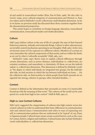 784            Communication Style and Cultural Features in High/Low Context Communication Culture…


id and useful in transcultural studies (Kim, Pan & Park, 1998). We also refer to
Lewis’s (1999, 2005) cultural categories of communication and Western vs. East-
ern values, and to Hofstede’s (2008) collectivism–individualism dimension. As far
as we know, no previous study has discussed these three countries together from
the aforementioned perspectives.
    This article hopes to contribute to foreign language education, transcultural
communication, transcultural studies and multiculturalism.


Culture
Hall (1959) deﬁnes culture as the way of life of a people: the sum of their learned
behaviour patterns, attitudes and materials things. Culture is often subconscious;
an invisible control mechanism operating in our thoughts (Hall, 1983). In his view,
we become aware of it by exposure to a different culture. Members of a certain so-
ciety internalise the cultural components of that society and act within the limits
as set out by what is ‘culturally acceptable’ (Hall, 1983, 230).
    Hofstede’s (1980, 1991) theory aims to explain cultural differences through
certain dimensions, such as power distance, individualism vs. collectivism, un-
certainty avoidance, and masculinity vs. femininity. Of these, we use the individ-
ualism vs. collectivism dimension. This dimension is deﬁned by Hofstede (2008)
as “the degree to which individuals are integrated into groups. On the individu-
alist side, we ﬁnd societies in which the ties between individuals are loose … On
the collectivist side, we ﬁnd societies in which people from birth onwards are in-
tegrated into strong, cohesive in-groups, often extended families…”.


Context
Context is deﬁned as the information that surrounds an event; it is inextricably
bound up with the meaning of that event: “The cultures of the world can be com-
pared on a scale from high to low context” (Hall & Hall, 1990, 6).


High vs. Low Context Cultures
Hall (1976) suggested the categorisation of cultures into high context versus low
context cultures in order to understand their basic differences in communication
style and cultural issues. Communication style refers to ways of expressing one-
self, to communication patterns that are understood to be ‘typical’ of, say, Finns
or Japanese people. Cultural issues mean certain societal factors, such as the coun-
try’s status, history, religion and traditions. Cultural issues also include Hofstede’s
(2008) individualism vs. collectivism dimension.
 