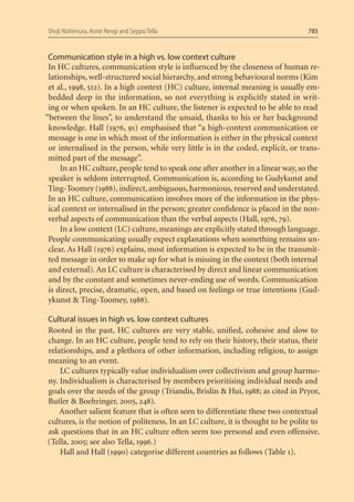Shoji Nishimura, Anne Nevgi and Seppo Tella                                       785


 Communication style in a high vs. low context culture
 In HC cultures, communication style is inﬂuenced by the closeness of human re-
 lationships, well-structured social hierarchy, and strong behavioural norms (Kim
 et al., 1998, 512). In a high context (HC) culture, internal meaning is usually em-
 bedded deep in the information, so not everything is explicitly stated in writ-
 ing or when spoken. In an HC culture, the listener is expected to be able to read
“between the lines”, to understand the unsaid, thanks to his or her background
 knowledge. Hall (1976, 91) emphasised that “a high-context communication or
 message is one in which most of the information is either in the physical context
 or internalised in the person, while very little is in the coded, explicit, or trans-
 mitted part of the message”.
     In an HC culture, people tend to speak one after another in a linear way, so the
 speaker is seldom interrupted. Communication is, according to Gudykunst and
 Ting-Toomey (1988), indirect, ambiguous, harmonious, reserved and understated.
 In an HC culture, communication involves more of the information in the phys-
 ical context or internalised in the person; greater conﬁdence is placed in the non-
 verbal aspects of communication than the verbal aspects (Hall, 1976, 79).
     In a low context (LC) culture, meanings are explicitly stated through language.
 People communicating usually expect explanations when something remains un-
 clear. As Hall (1976) explains, most information is expected to be in the transmit-
 ted message in order to make up for what is missing in the context (both internal
 and external). An LC culture is characterised by direct and linear communication
 and by the constant and sometimes never-ending use of words. Communication
 is direct, precise, dramatic, open, and based on feelings or true intentions (Gud-
 ykunst & Ting-Toomey, 1988).

Cultural issues in high vs. low context cultures
Rooted in the past, HC cultures are very stable, uniﬁed, cohesive and slow to
change. In an HC culture, people tend to rely on their history, their status, their
relationships, and a plethora of other information, including religion, to assign
meaning to an event.
    LC cultures typically value individualism over collectivism and group harmo-
ny. Individualism is characterised by members prioritising individual needs and
goals over the needs of the group (Triandis, Brislin & Hui, 1988; as cited in Pryor,
Butler & Boehringer, 2005, 248).
    Another salient feature that is often seen to differentiate these two contextual
cultures, is the notion of politeness. In an LC culture, it is thought to be polite to
ask questions that in an HC culture often seem too personal and even offensive.
(Tella, 2005; see also Tella, 1996.)
    Hall and Hall (1990) categorise different countries as follows (Table 1).
 