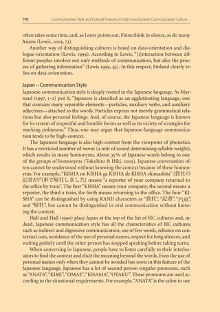 790            Communication Style and Cultural Features in High/Low Context Communication Culture…


often takes some time, and, as Lewis points out, Finns think in silence, as do many
Asians (Lewis, 2005, 73).
    Another way of distinguishing cultures is based on data-orientation and dia-
logue-orientation (Lewis, 1999). According to Lewis, “[i]nteraction between dif-
ferent peoples involves not only methods of communication, but also the proc-
ess of gathering information” (Lewis 1999, 45). In this respect, Finland clearly re-
lies on data-orientation.

Japan — Communication Style
Japanese communication style is deeply rooted in the Japanese language. As May-
nard (1997, 1–2) put it, “Japanese is classiﬁed as an agglutinating language, one
that contains many separable elements — particles, auxiliary verbs, and auxiliary
adjectives — attached to the words. Particles express not merely grammatical rela-
tions but also personal feelings. And, of course, the Japanese language is known
for its system of respectful and humble forms as well as its variety of strategies for
marking politeness.” Thus, one may argue that Japanese-language communica-
tion tends to be high-context.
    The Japanese language is also high-context from the viewpoint of phonetics.
It has a restricted number of moras (a unit of sound determining syllable weight),
which results in many homonyms. About 35 % of Japanese words belong to one
of the groups of homonyms (Tokuhiro & Hiki, 2005). Japanese conversation of-
ten cannot be understood without knowing the context because of these homon-
yms. For example, “KISHA no KISHA ga KISHA de KISHA shimashita” [
                                ] means “a reporter of your company returned to
the ofﬁce by train”. The ﬁrst “KISHA” means your company, the second means a
reporter, the third a train, the forth means returning to the ofﬁce. The four “KI-
SHA” can be distinguished by using KANJI characters as “            ”, “     ”, “    ”,
and “       ”, but cannot be distinguished in oral communication without know-
ing the context.
    Hall and Hall (1990) place Japan at the top of the list of HC cultures and, in-
deed, Japanese communication style has all the characteristics of HC cultures,
such as indirect and digressive communication, use of few words, reliance on con-
textual cues, avoidance of the use of personal names, respect for long silences, and
waiting politely until the other person has stopped speaking before taking turns.
    When conversing in Japanese, people have to listen carefully to their interloc-
utors to ﬁnd the context and elicit the meaning beyond the words. Even the use of
personal names only when they cannot be avoided has roots in this feature of the
Japanese language. Japanese has a lot of second person singular pronouns, such
as “ANATA”, “KIMI”, “OMAE”, “KISAMA”, “OTAKU”. These pronouns are used ac-
cording to the situational requirements. For example, “ANATA” is the safest to use
 