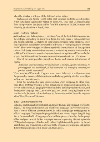 Shoji Nishimura, Anne Nevgi and Seppo Tella                                       791


when the speaker is not sure of the listener’s social status.
    Richardson and Smith (2007) noted that Japanese students scored modest-
ly but statistically signiﬁcantly higher on the LC/HC scale than US students. It is
their interpretation that Japan differs from US in terms of LC/HC cultures only
relatively. (Richardson & Smith, 2007.)

Japan — Cultural Features
As Goodman and Refsing (1992, 3) mention, “one of the ﬁrst distinctions any an-
thropologist embarking on research in Japan learns to make is between tatemae
and honne. Tatemae … refers to an individual’s explicitly stated principle, objec-
tive or promise; honne refers to what that individual is really going to do, or wants
to do.” These two concepts are clearly symbolic characteristics of the Japanese
culture. Hall (1983, 102) describes tatemae as a sensitivity towards others and as a
public self and honne as a sensitivity towards one’s own private self. It can also be
argued that this duality of Japanese communication refers to an HC culture.
    One of the most popular examples of honne and tatemae is bubuzuke of
Kyoto.
     ”Bubuzuke, known outside Kyoto as ochazuke, is a simple Japanese dish made by
      pouring green tea, dashi broth, or hot water over rice in roughly the same pro-
      portion as milk over cereal.”
When a native of Kyoto asks if a guest wants to eat bubuzuke, it really means that
the person has overstayed their welcome and is being politely asked to leave (Kyo-
to Tourism Council, 2007)1.
    Japan has developed as very unique culture when compared to other coun-
tries. There are three principal factors inﬂuencing its uniqueness: Japans long his-
tory of isolationism, its geography which has led to densely population areas, and
the Japanese language itself (Lewis 1999, 400). On Lewis’s (2005, 89) linear-active–
reactive scale, Japanese culture is closest to the reactive end of the scale, together
with China, Korea and Vietnam.

India — Communication Style
India is a multilingual subcontinent, and many Indians are bilingual or even tri-
lingual. The mixed and complex use of different languages in everyday conversa-
tions is typical of Indian communication. In India, 22 languages are recognised as
ofﬁcial languages. The largest language is Hindi; the second largest Bengali. Eng-
lish is the second ofﬁcial language of 100 million speakers, but also the language
of law and government. Indian languages have corresponding distinct alphabets.
(Wikipedia, Languages of India, n.d.) Indian English is mainly spoken by the ed-
ucated class, and it has served as a bridge to the Western world and as a link across
different languages spoken in India (Zaidman, 2001).
 