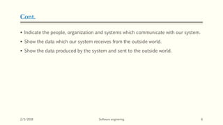 Cont.
 Indicate the people, organization and systems which communicate with our system.
 Show the data which our system receives from the outside world.
 Show the data produced by the system and sent to the outside world.
2/5/2018 Software enginering 6
 