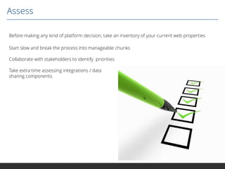 Assess
Before making any kind of platform decision, take an inventory of your current web properties
Start slow and break the process into manageable chunks
Collaborate with stakeholders to identify priorities
Take extra time assessing integrations / data
sharing components

 