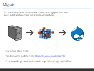 Migrate
You may have to write some custom code to massage your data into
place, but Drupal can make this process approachable

Learn more about feeds:
The developer's guide to feeds: https://drupal.org/node/622700

Contributed Plugin modules for feeds: https://drupal.org/node/856644

 