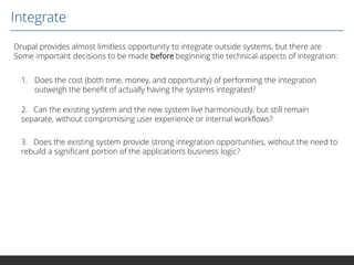 Integrate
Drupal provides almost limitless opportunity to integrate outside systems, but there are
Some important decisions to be made before beginning the technical aspects of integration:
1. Does the cost (both time, money, and opportunity) of performing the integration
outweigh the benefit of actually having the systems integrated?
2. Can the existing system and the new system live harmoniously, but still remain
separate, without compromising user experience or internal workflows?
3. Does the existing system provide strong integration opportunities, without the need to
rebuild a significant portion of the application’s business logic?

 