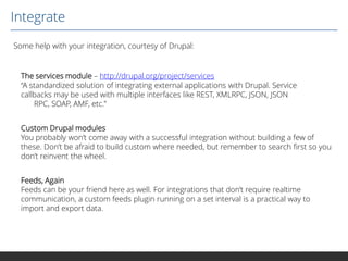 Integrate
Some help with your integration, courtesy of Drupal:

The services module – http://drupal.org/project/services
“A standardized solution of integrating external applications with Drupal. Service
callbacks may be used with multiple interfaces like REST, XMLRPC, JSON, JSON
RPC, SOAP, AMF, etc.”
Custom Drupal modules
You probably won’t come away with a successful integration without building a few of
these. Don’t be afraid to build custom where needed, but remember to search first so you
don’t reinvent the wheel.
Feeds, Again
Feeds can be your friend here as well. For integrations that don’t require realtime
communication, a custom feeds plugin running on a set interval is a practical way to
import and export data.

 