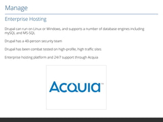 Manage
Enterprise Hosting
Drupal can run on Linux or Windows, and supports a number of database engines including
mySQL and MS-SQL
Drupal has a 40-person security team
Drupal has been combat tested on high-profile, high traffic sites
Enterprise hosting platform and 24/7 support through Acquia

 