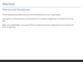 Maintain
Policies and Procedures
Create standards and best practice recommendations for your organization
Having clear, written policies and procedures for change management is critical to ensuring
that
Make sure stakeholders are aware of the procedures and have adequate time to account for
them in planning

 